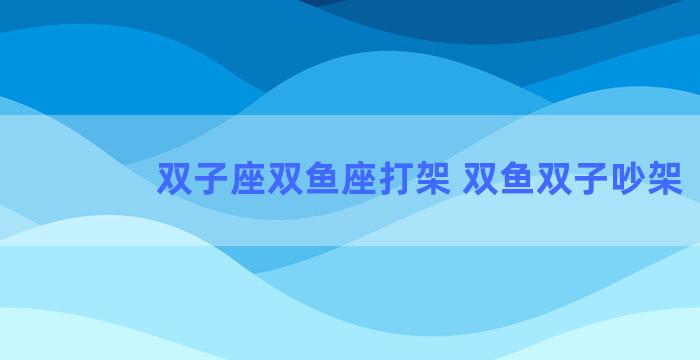 双子座双鱼座打架 双鱼双子吵架